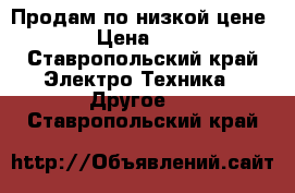 Продам по низкой цене. › Цена ­ 10 - Ставропольский край Электро-Техника » Другое   . Ставропольский край